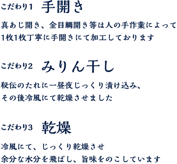 こだわり１ 手開き 真あじ開き、金目鯛開き等の開き物は1枚1枚丁寧に手開きにて加工しております。 こだわり２ みりん干し 秘伝のたれに一昼夜じっくり漬け込み、その後冷風にて乾燥させました。こだわり３ 乾燥 冷風乾燥にてじっくりと乾かし、旨味を閉じ込めました。